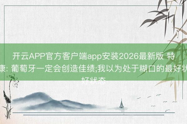 开云APP官方客户端app安装2026最新版 特林康: 葡萄牙一定会创造佳绩;我以为处于糊口的最好状态