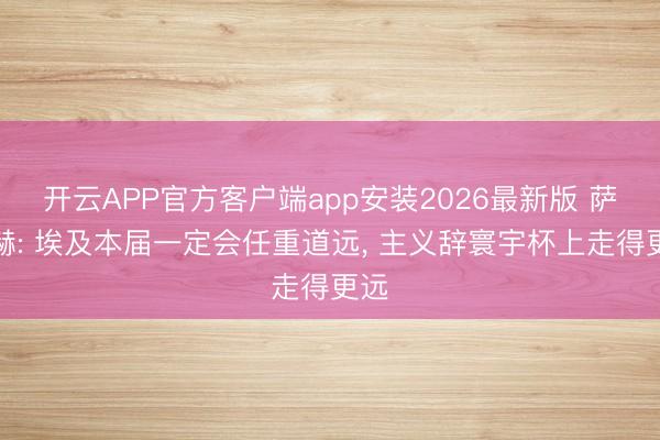 开云APP官方客户端app安装2026最新版 萨拉赫: 埃及本届一定会任重道远, 主义辞寰宇杯上走得更远