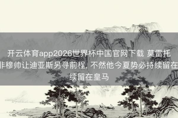 开云体育app2026世界杯中国官网下载 莫雷托: 除非穆帅让迪亚斯另寻前程， 不然他今夏势必持续留在皇马