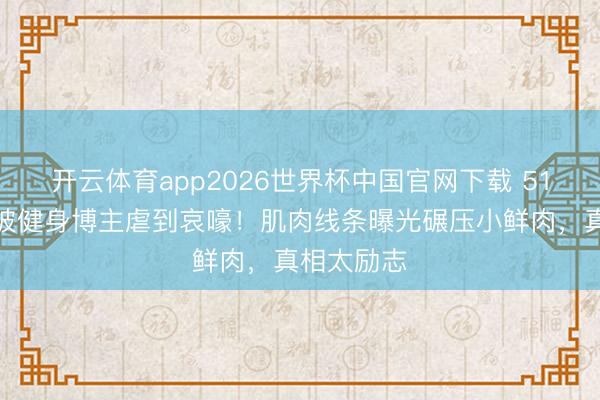 开云体育app2026世界杯中国官网下载 51岁何润东被健身博主虐到哀嚎！肌肉线条曝光碾压小鲜肉，真相太励志