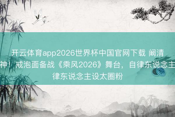 开云体育app2026世界杯中国官网下载 阚清子颜值封神！戒泡面备战《乘风2026》舞台，自律东说念主设太圈粉