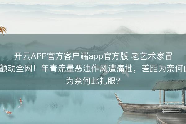 开云APP官方客户端app官方版 老艺术家冒雨赴约颤动全网！年青流量恶浊作风遭痛批，差距为奈何此扎眼？