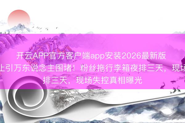 开云APP官方客户端app安装2026最新版 张凌赫深圳举止引万东说念主围堵！粉丝拖行李箱夜排三天，现场失控真相曝光