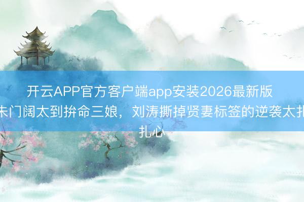 开云APP官方客户端app安装2026最新版 从朱门阔太到拚命三娘，刘涛撕掉贤妻标签的逆袭太扎心