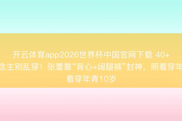 开云体育app2026世界杯中国官网下载 40+女东说念主别乱穿!张蕾靠“背心+阔腿裤”封神,照着穿年青10岁