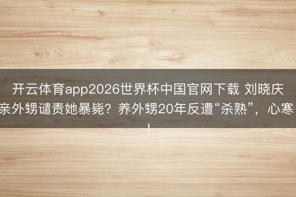 开云体育app2026世界杯中国官网下载 刘晓庆亲外甥谴责她暴毙？养外甥20年反遭“杀熟”，心寒！