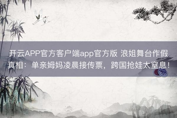 开云APP官方客户端app官方版 浪姐舞台作假真相：单亲姆妈凌晨接传票，跨国抢娃太窒息！