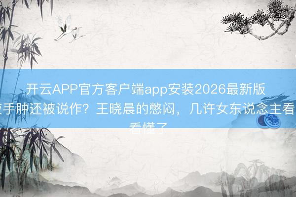 开云APP官方客户端app安装2026最新版 输液手肿还被说作？王晓晨的憋闷，几许女东说念主看懂了