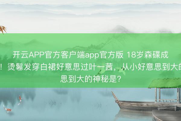 开云APP官方客户端app官方版 18岁森碟成年照惊艳！烫鬈发穿白裙好意思过叶一茜，从小好意思到大的神秘是？