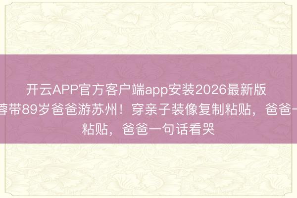 开云APP官方客户端app安装2026最新版 58岁陈法蓉带89岁爸爸游苏州！穿亲子装像复制粘贴，爸爸一句话看哭