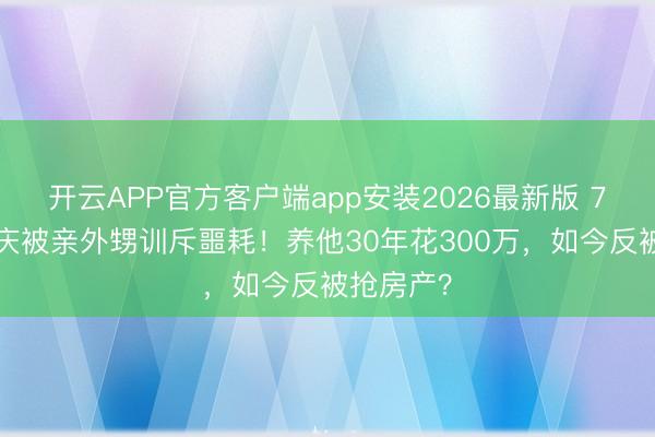 开云APP官方客户端app安装2026最新版 75岁刘晓庆被亲外甥训斥噩耗！养他30年花300万，如今反被抢房产？