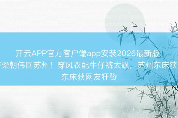 开云APP官方客户端app安装2026最新版 刘嘉玲带梁朝伟回苏州！穿风衣配牛仔裤太飒，苏州东床获网友狂赞