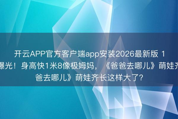 开云APP官方客户端app安装2026最新版 16岁Kimi近照曝光！身高快1米8像极姆妈，《爸爸去哪儿》萌娃齐长这样大了？
