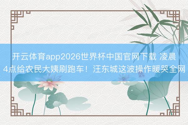 开云体育app2026世界杯中国官网下载 凌晨4点给农民大姨刷跑车!汪东城这波操作暖哭全网