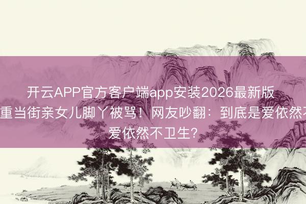 开云APP官方客户端app安装2026最新版 46岁任重当街亲女儿脚丫被骂!网友吵翻:到底是爱依然不卫生?