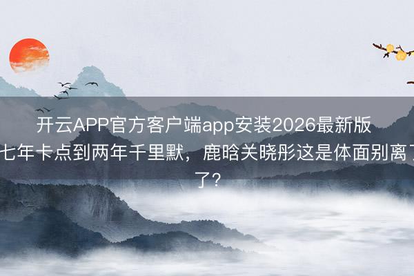 开云APP官方客户端app安装2026最新版 从七年卡点到两年千里默，鹿晗关晓彤这是体面别离了？
