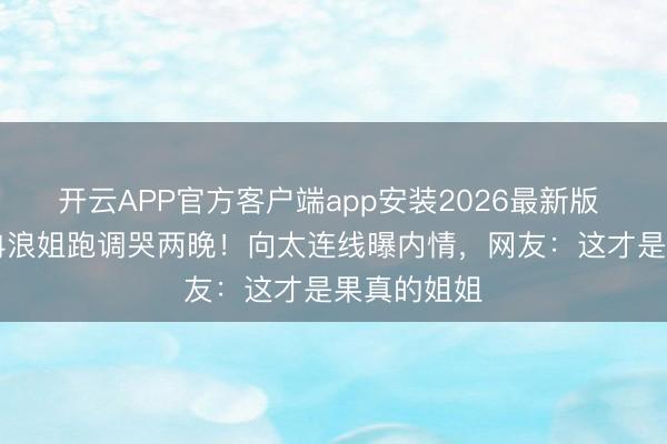开云APP官方客户端app安装2026最新版 50岁李小冉浪姐跑调哭两晚！向太连线曝内情，网友：这才是果真的姐姐