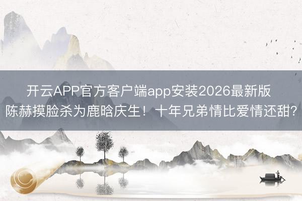 开云APP官方客户端app安装2026最新版 陈赫摸脸杀为鹿晗庆生!十年兄弟情比爱情还甜?
