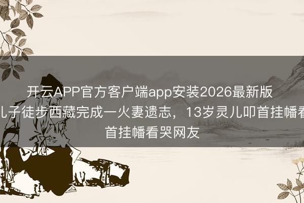 开云APP官方客户端app安装2026最新版 乐嘉带儿子徒步西藏完成一火妻遗志，13岁灵儿叩首挂幡看哭网友