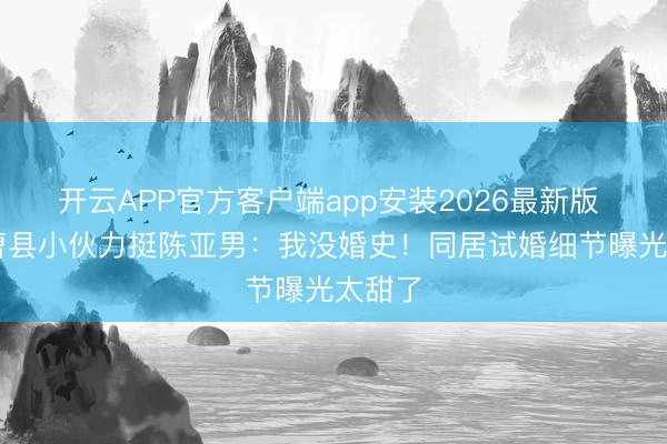 开云APP官方客户端app安装2026最新版 26岁曹县小伙力挺陈亚男：我没婚史！同居试婚细节曝光太甜了