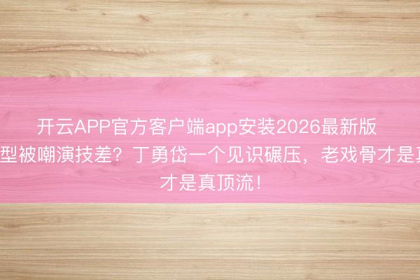 开云APP官方客户端app安装2026最新版 许凯转型被嘲演技差?丁勇岱一个见识碾压,老戏骨才是真顶流!