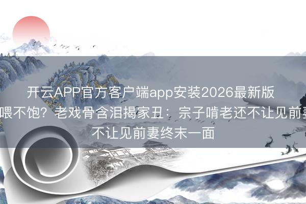 开云APP官方客户端app安装2026最新版 5万生计费喂不饱?老戏骨含泪揭家丑:宗子啃老还不让见前妻终末一面