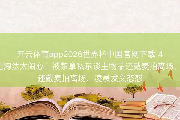 开云体育app2026世界杯中国官网下载 47岁赵子琪浪姐淘汰太闹心！被禁拿私东谈主物品还戴麦拍离场，凌晨发文怒怼