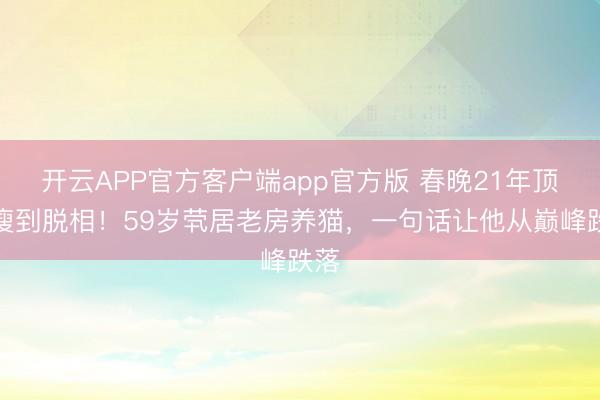 开云APP官方客户端app官方版 春晚21年顶流瘦到脱相！59岁茕居老房养猫，一句话让他从巅峰跌落