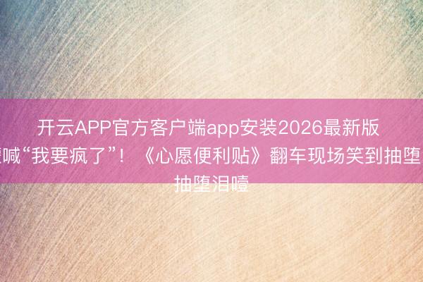 开云APP官方客户端app安装2026最新版 王濛喊“我要疯了”！《心愿便利贴》翻车现场笑到抽堕泪噎