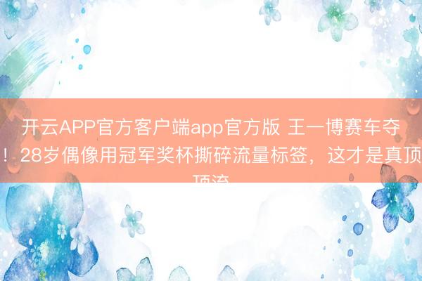 开云APP官方客户端app官方版 王一博赛车夺冠!28岁偶像用冠军奖杯撕碎流量标签,这才是真顶流