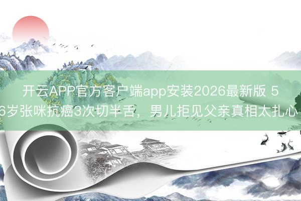 开云APP官方客户端app安装2026最新版 56岁张咪抗癌3次切半舌，男儿拒见父亲真相太扎心！
