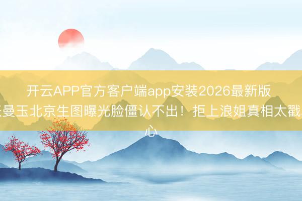 开云APP官方客户端app安装2026最新版 张曼玉北京生图曝光脸僵认不出！拒上浪姐真相太戳心