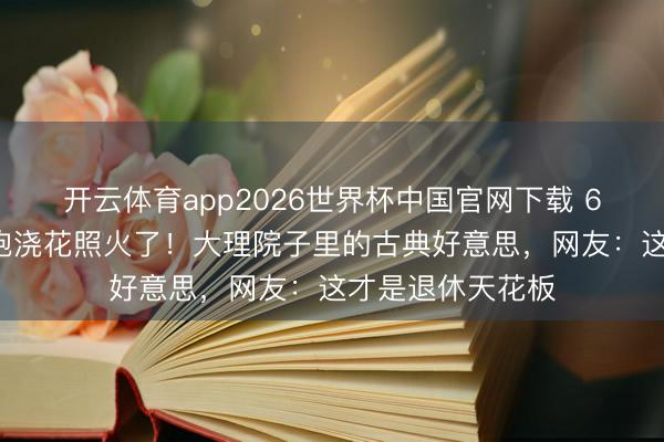 开云体育app2026世界杯中国官网下载 60岁杨丽萍穿旗袍浇花照火了！大理院子里的古典好意思，网友：这才是退休天花板