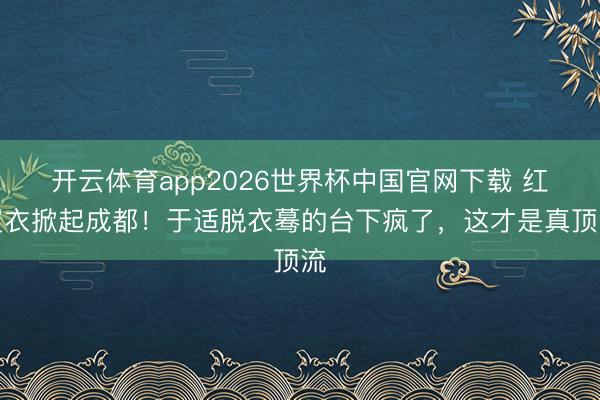 开云体育app2026世界杯中国官网下载 红皮衣掀起成都！于适脱衣蓦的台下疯了，这才是真顶流