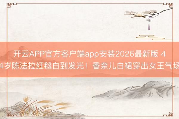 开云APP官方客户端app安装2026最新版 44岁陈法拉红毯白到发光！香奈儿白裙穿出女王气场