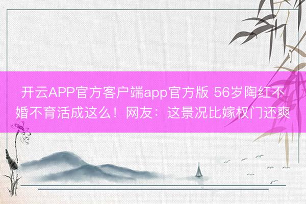 开云APP官方客户端app官方版 56岁陶红不婚不育活成这么!网友:这景况比嫁权门还爽