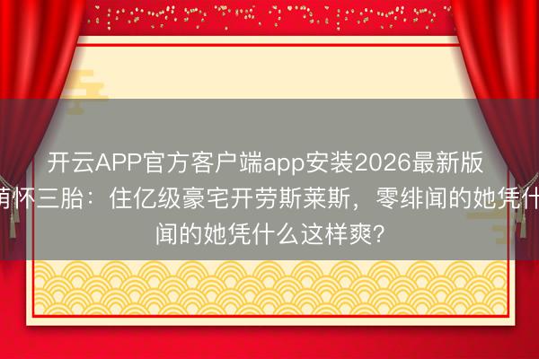 开云APP官方客户端app安装2026最新版 40岁李小萌怀三胎:住亿级豪宅开劳斯莱斯,零绯闻的她凭什么这样爽?