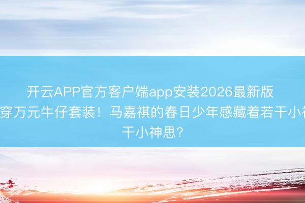 开云APP官方客户端app安装2026最新版 18岁穿万元牛仔套装！马嘉祺的春日少年感藏着若干小神思？