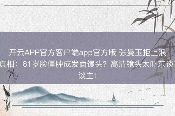 开云APP官方客户端app官方版 张曼玉拒上浪姐真相:61岁脸僵肿成发面馒头?高清镜头太吓东谈主!