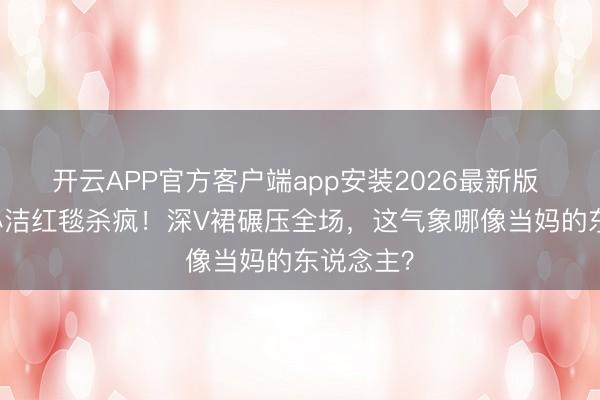 开云APP官方客户端app安装2026最新版 50岁李心洁红毯杀疯！深V裙碾压全场，这气象哪像当妈的东说念主？