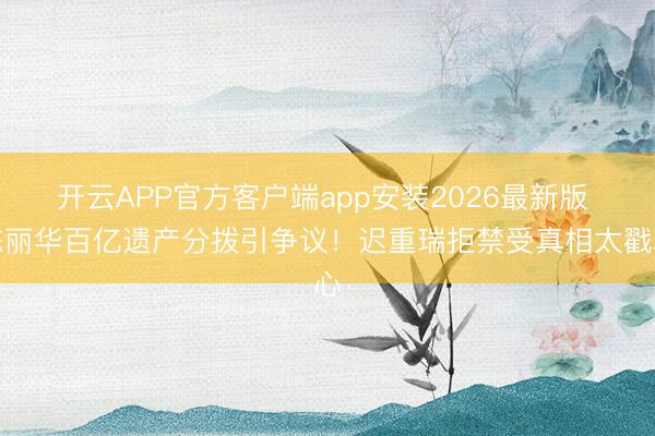 开云APP官方客户端app安装2026最新版 陈丽华百亿遗产分拨引争议！迟重瑞拒禁受真相太戳心