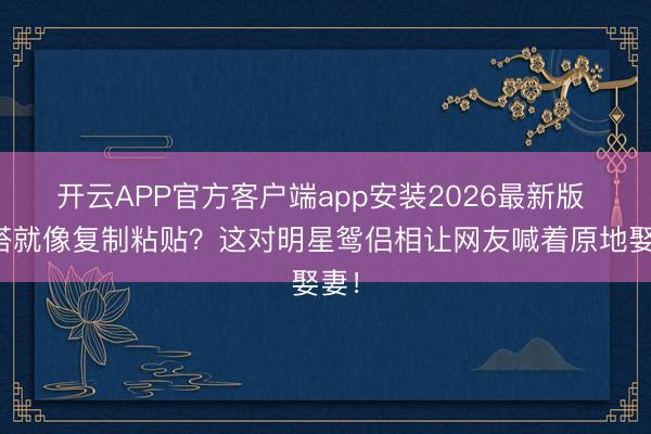 开云APP官方客户端app安装2026最新版 三搭就像复制粘贴?这对明星鸳侣相让网友喊着原地娶妻!