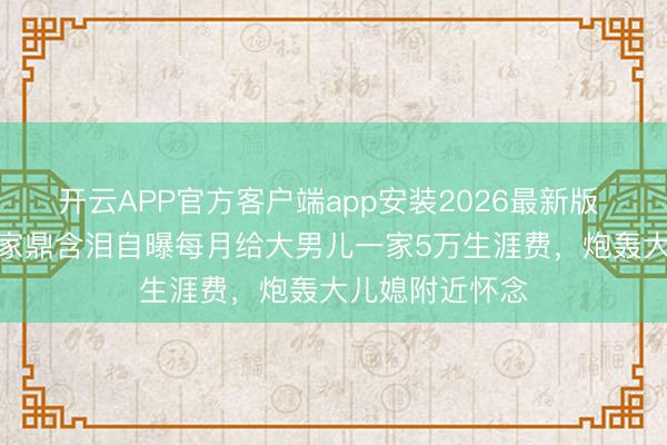 开云APP官方客户端app安装2026最新版 TVB老戏骨李家鼎含泪自曝每月给大男儿一家5万生涯费，炮轰大儿媳附近怀念