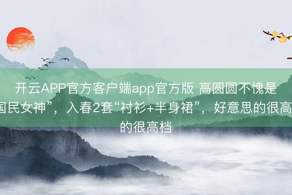 开云APP官方客户端app官方版 高圆圆不愧是“国民女神”，入春2套“衬衫+半身裙”，好意思的很高档