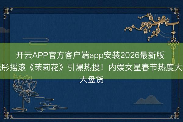 开云APP官方客户端app安装2026最新版 关晓彤摇滚《茉莉花》引爆热搜！内娱女星春节热度大盘货