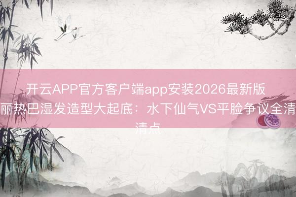 开云APP官方客户端app安装2026最新版 迪丽热巴湿发造型大起底：水下仙气VS平脸争议全清点