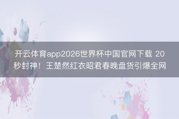 开云体育app2026世界杯中国官网下载 20秒封神！王楚然红衣昭君春晚盘货引爆全网