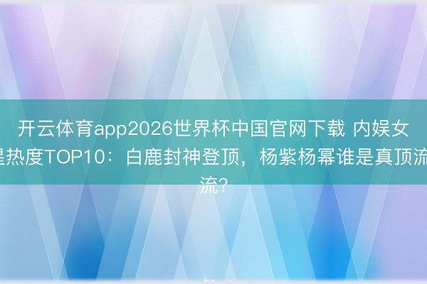 开云体育app2026世界杯中国官网下载 内娱女星热度TOP10：白鹿封神登顶，杨紫杨幂谁是真顶流？