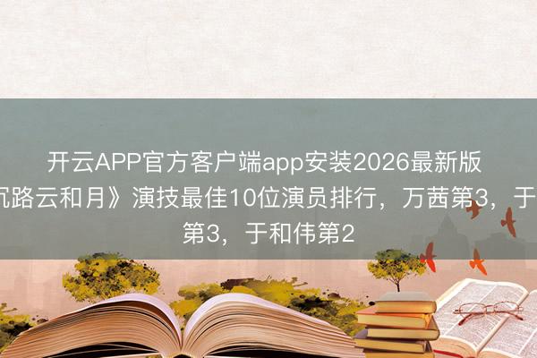 开云APP官方客户端app安装2026最新版 给《八沉路云和月》演技最佳10位演员排行，万茜第3，于和伟第2