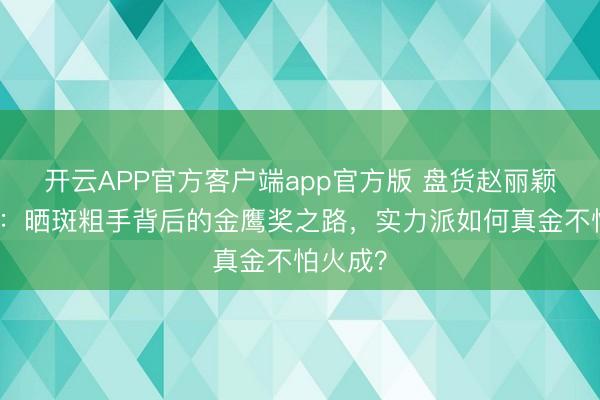 开云APP官方客户端app官方版 盘货赵丽颖搬动史：晒斑粗手背后的金鹰奖之路，实力派如何真金不怕火成？